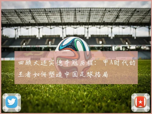 回顾大连实德夺冠历程：甲A时代的王者如何塑造中国足球格局