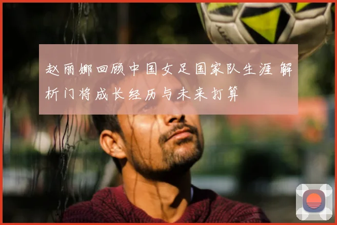 赵丽娜回顾中国女足国家队生涯 解析门将成长经历与未来打算