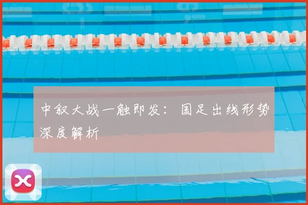 中叙大战一触即发:国足出线形势深度解析