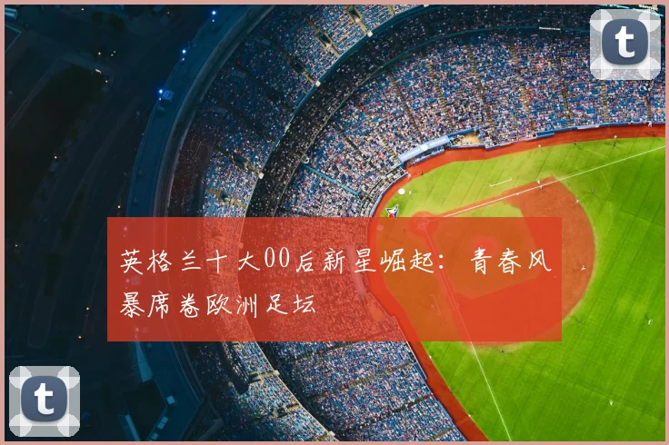 英格兰十大00后新星崛起：青春风暴席卷欧洲足坛