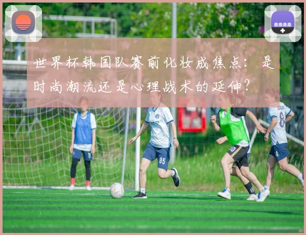世界杯韩国队赛前化妆成焦点：是时尚潮流还是心理战术的延伸？