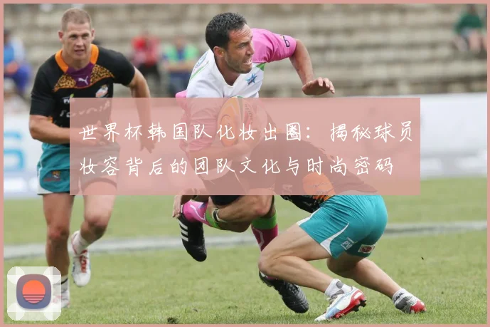 世界杯韩国队化妆出圈：揭秘球员妆容背后的团队文化与时尚密码