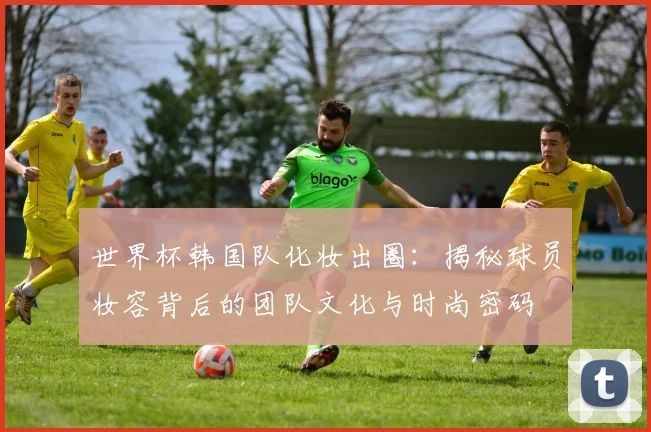 世界杯韩国队化妆出圈：揭秘球员妆容背后的团队文化与时尚密码