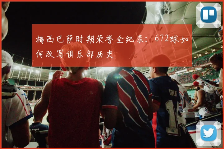 梅西巴萨时期荣誉全纪录：672球如何改写俱乐部历史