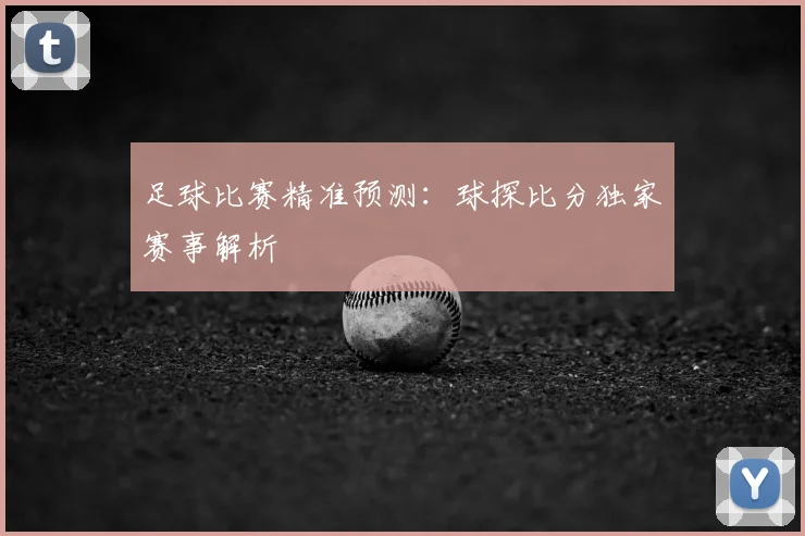 足球比赛精准预测：球探比分独家赛事解析