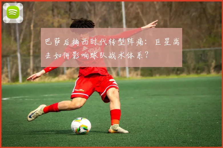 巴萨后梅西时代转型阵痛：巨星离去如何影响球队战术体系？