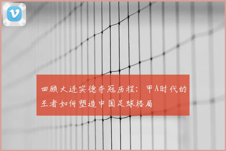 回顾大连实德夺冠历程:甲A时代的王者如何塑造中国足球格局