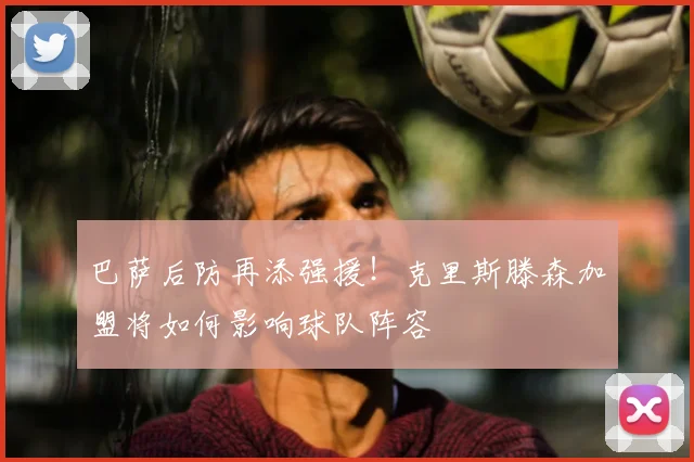 巴萨后防再添强援！克里斯滕森加盟将如何影响球队阵容