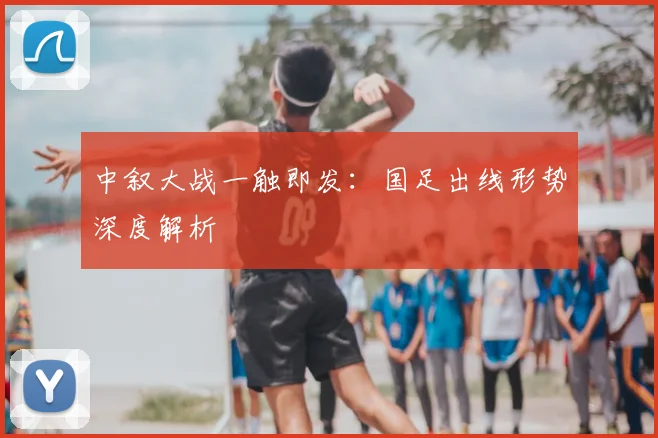 中叙大战一触即发：国足出线形势深度解析