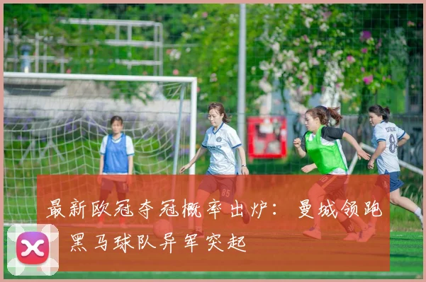 最新欧冠夺冠概率出炉：曼城领跑，黑马球队异军突起