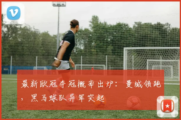 最新欧冠夺冠概率出炉：曼城领跑，黑马球队异军突起